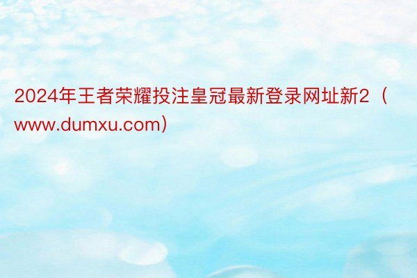 2024年王者荣耀投注皇冠最新登录网址新2（www.dumxu.com）