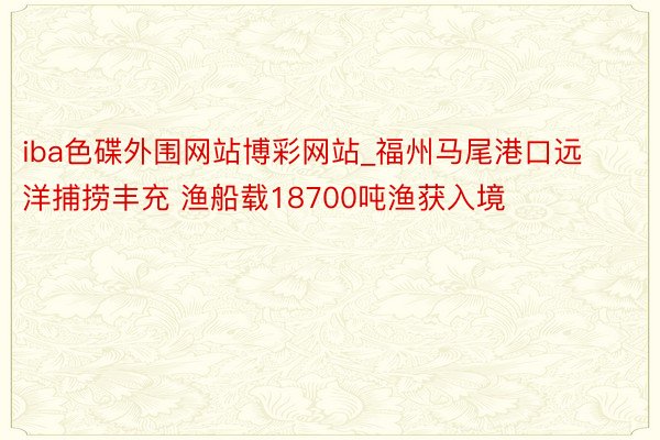 iba色碟外围网站博彩网站_福州马尾港口远洋捕捞丰充 渔船载18700吨渔获入境