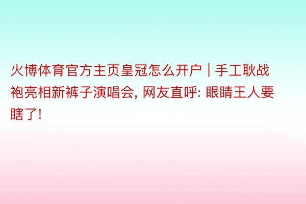 火博体育官方主页皇冠怎么开户 | 手工耿战袍亮相新裤子演唱会, 网友直呼: 眼睛王人要瞎了!