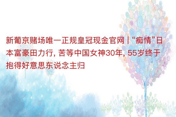 新葡京赌场唯一正规皇冠现金官网 | “痴情”日本富豪田力行， 苦等中国女神30年， 55岁终于抱得好意思东说念主归