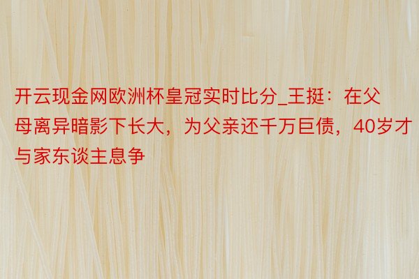 开云现金网欧洲杯皇冠实时比分_王挺：在父母离异暗影下长大，为父亲还千万巨债，40岁才与家东谈主息争