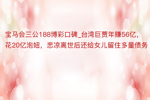 宝马会三公188博彩口碑_台湾巨贾年赚56亿，花20亿泡妞，悲凉离世后还给女儿留住多量债务