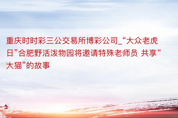 重庆时时彩三公交易所博彩公司_“大众老虎日”合肥野活泼物园将邀请特殊老师员 共享“大猫”的故事