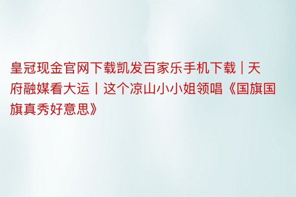 皇冠现金官网下载凯发百家乐手机下载 | 天府融媒看大运丨这个凉山小小姐领唱《国旗国旗真秀好意思》