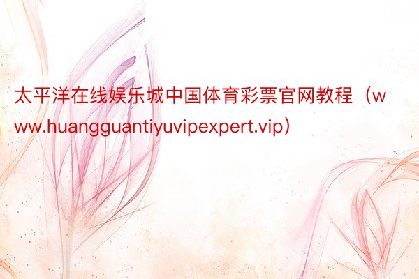 太平洋在线娱乐城中国体育彩票官网教程（www.huangguantiyuvipexpert.vip）
