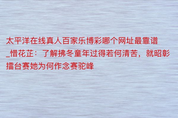 太平洋在线真人百家乐博彩哪个网址最靠谱_惜花芷：了解拂冬童年过得若何清苦，就昭彰擂台赛她为何作念赛驼峰