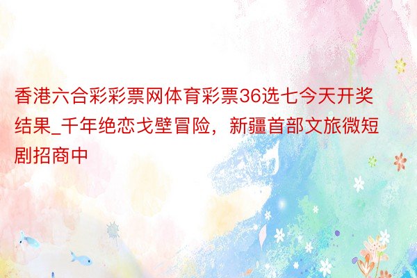 香港六合彩彩票网体育彩票36选七今天开奖结果_千年绝恋戈壁冒险，新疆首部文旅微短剧招商中