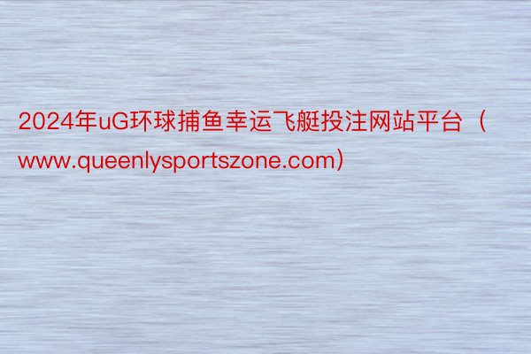 2024年uG环球捕鱼幸运飞艇投注网站平台（www.queenlysportszone.com）