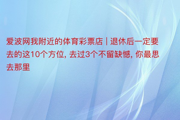 爱波网我附近的体育彩票店 | 退休后一定要去的这10个方位, 去过3个不留缺憾, 你最思去那里
