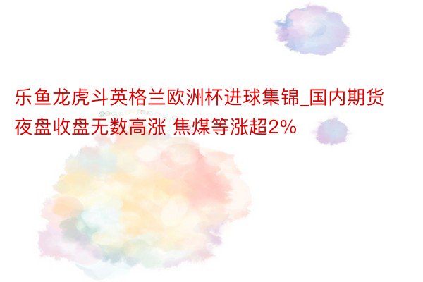 乐鱼龙虎斗英格兰欧洲杯进球集锦_国内期货夜盘收盘无数高涨 焦煤等涨超2%