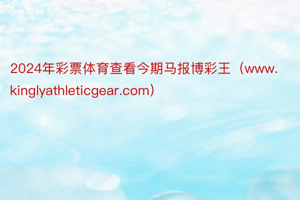 2024年彩票体育查看今期马报博彩王（www.kinglyathleticgear.com）
