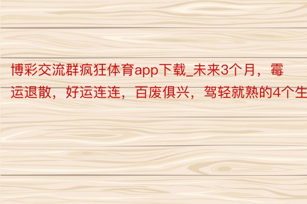 博彩交流群疯狂体育app下载_未来3个月，霉运退散，好运连连，百废俱兴，驾轻就熟的4个生肖
