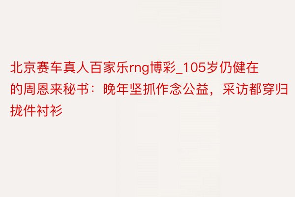 北京赛车真人百家乐rng博彩_105岁仍健在的周恩来秘书：晚年坚抓作念公益，采访都穿归拢件衬衫